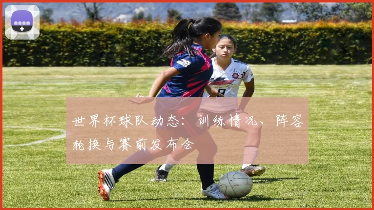 世界杯球队动态:训练情况、阵容轮换与赛前发布会