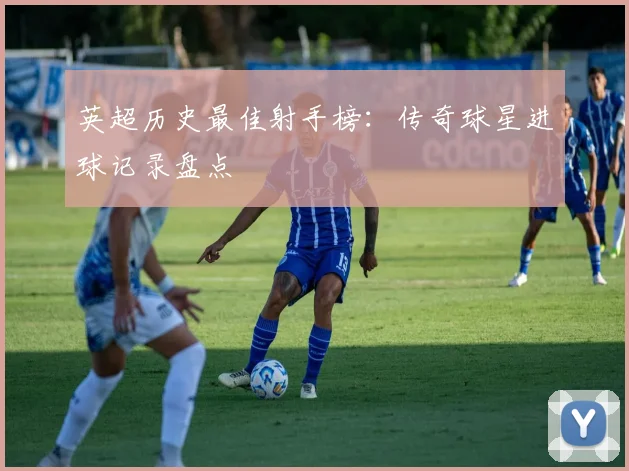 英超历史最佳射手榜:传奇球星进球记录盘点