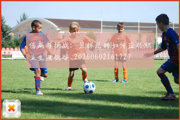 伤病与挑战:贝林厄姆如何应对职业生涯低谷_20260602161727