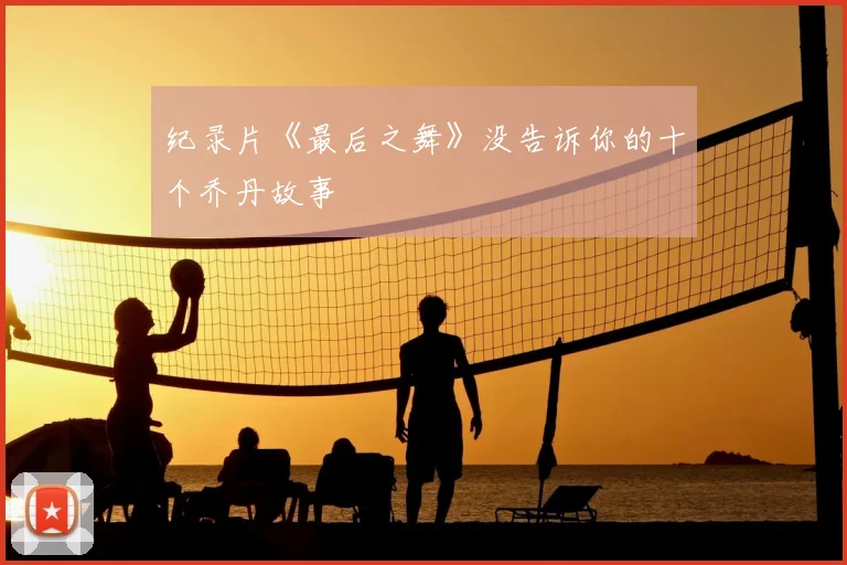 纪录片《最后之舞》没告诉你的十个乔丹故事